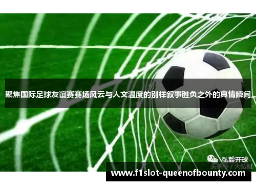 聚焦国际足球友谊赛赛场风云与人文温度的别样叙事胜负之外的真情瞬间