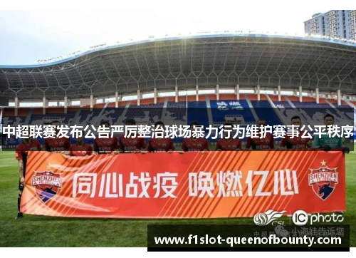 中超联赛发布公告严厉整治球场暴力行为维护赛事公平秩序