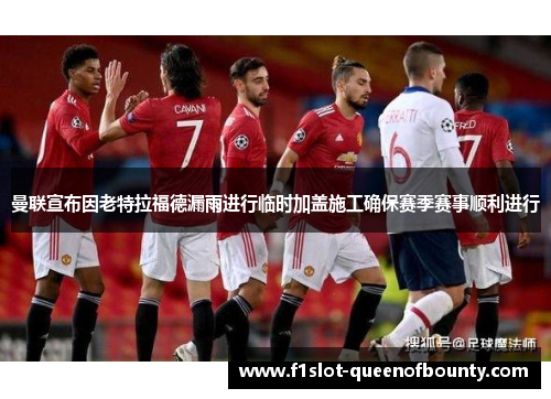 曼联宣布因老特拉福德漏雨进行临时加盖施工确保赛季赛事顺利进行